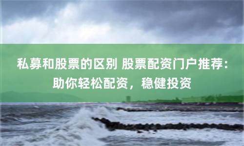 私募和股票的区别 股票配资门户推荐：助你轻松配资，稳健投资