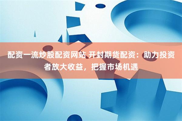 配资一流炒股配资网站 开封期货配资：助力投资者放大收益，把握市场机遇