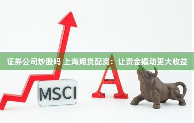 证券公司炒股吗 上海期货配资：让资金撬动更大收益
