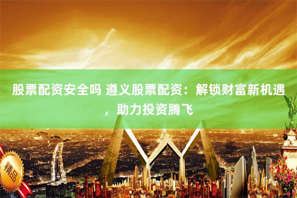 股票配资安全吗 遵义股票配资：解锁财富新机遇，助力投资腾飞