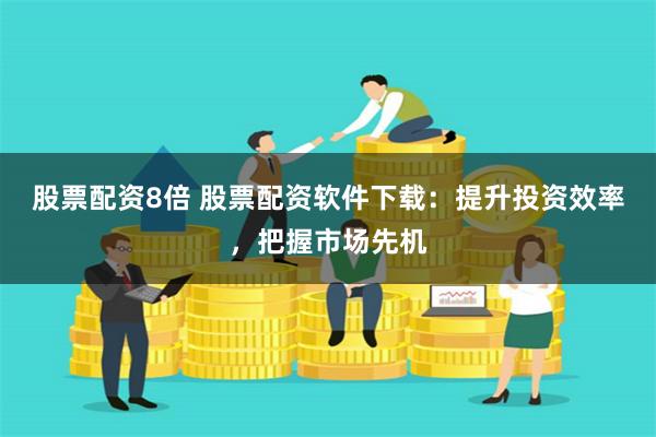股票配资8倍 股票配资软件下载：提升投资效率，把握市场先机