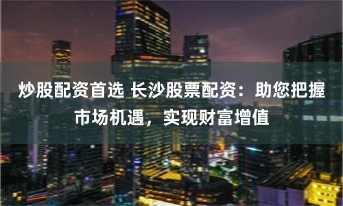 炒股配资首选 长沙股票配资：助您把握市场机遇，实现财富增值