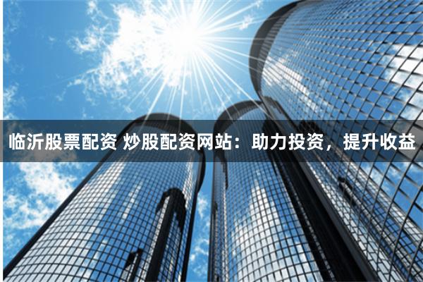 临沂股票配资 炒股配资网站：助力投资，提升收益