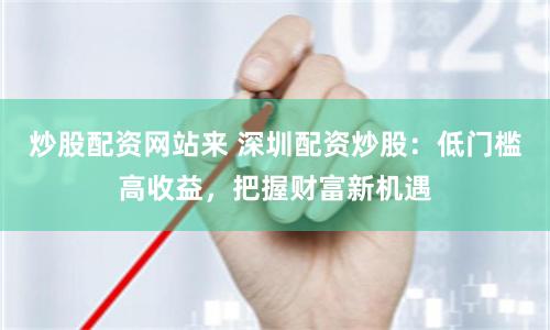 炒股配资网站来 深圳配资炒股：低门槛高收益，把握财富新机遇