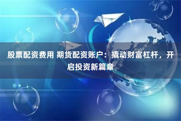 股票配资费用 期货配资账户：撬动财富杠杆，开启投资新篇章