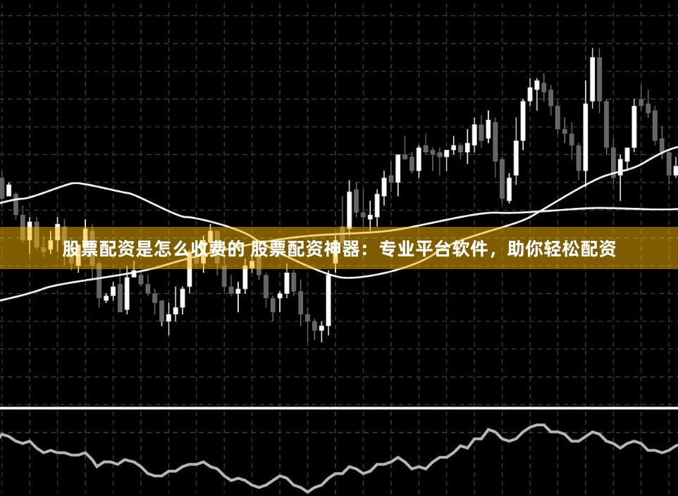 股票配资是怎么收费的 股票配资神器：专业平台软件，助你轻松配资