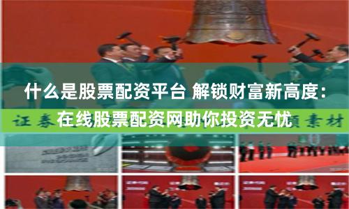 什么是股票配资平台 解锁财富新高度：在线股票配资网助你投资无忧