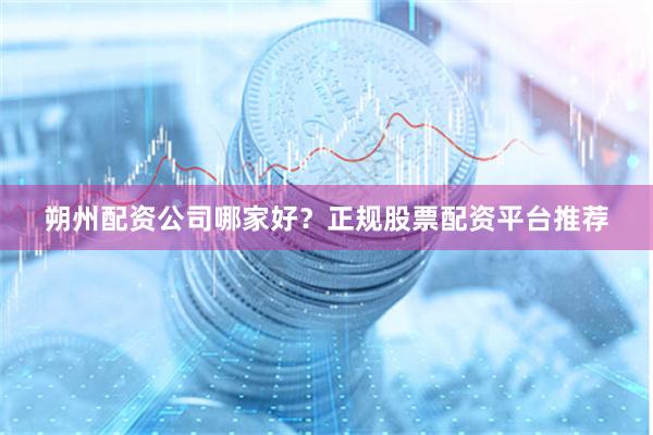 朔州配资公司哪家好？正规股票配资平台推荐
