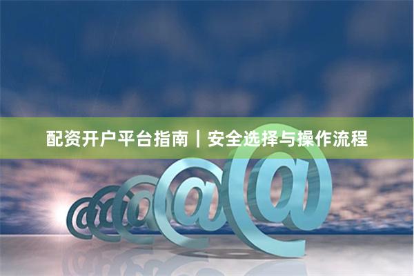 配资开户平台指南｜安全选择与操作流程