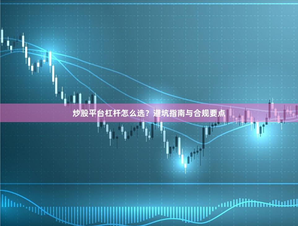 炒股平台杠杆怎么选？避坑指南与合规要点